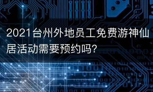 2021台州外地员工免费游神仙居活动需要预约吗？