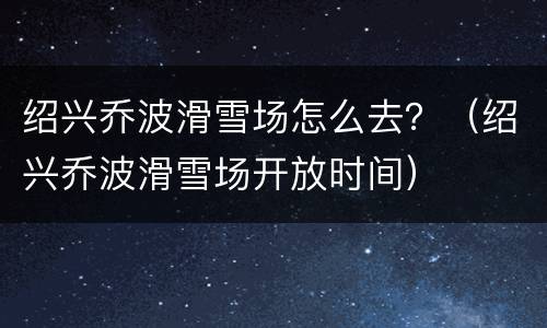绍兴乔波滑雪场怎么去？（绍兴乔波滑雪场开放时间）