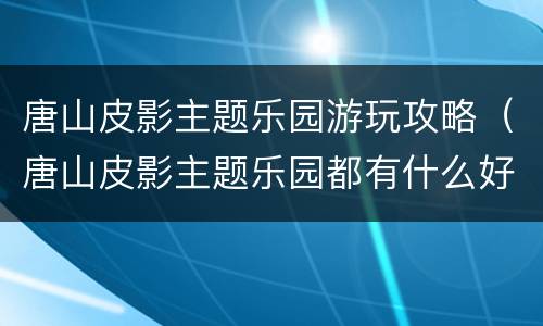 唐山皮影主题乐园游玩攻略（唐山皮影主题乐园都有什么好玩的）