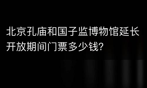 北京孔庙和国子监博物馆延长开放期间门票多少钱？