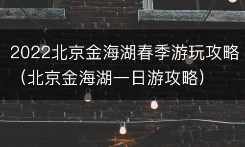 2022北京金海湖春季游玩攻略（北京金海湖一日游攻略）