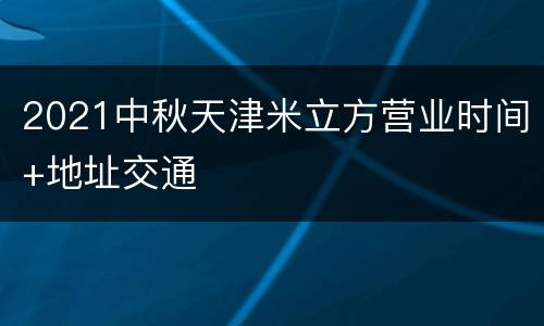 2021中秋天津米立方营业时间+地址交通