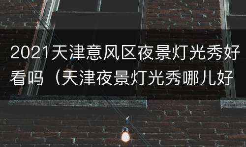 2021天津意风区夜景灯光秀好看吗（天津夜景灯光秀哪儿好）