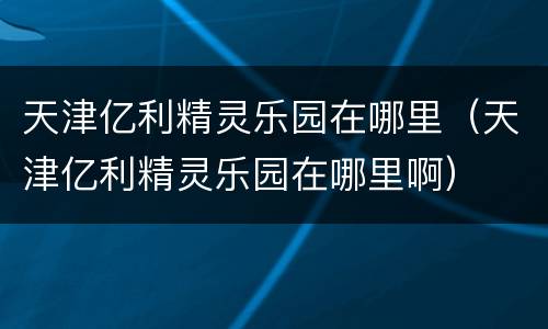 天津亿利精灵乐园在哪里（天津亿利精灵乐园在哪里啊）
