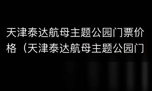 天津泰达航母主题公园门票价格（天津泰达航母主题公园门票价格多少）