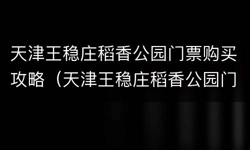 天津王稳庄稻香公园门票购买攻略（天津王稳庄稻香公园门票多少钱）
