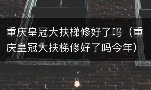 重庆皇冠大扶梯修好了吗（重庆皇冠大扶梯修好了吗今年）