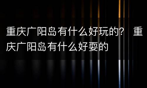 重庆广阳岛有什么好玩的？ 重庆广阳岛有什么好耍的