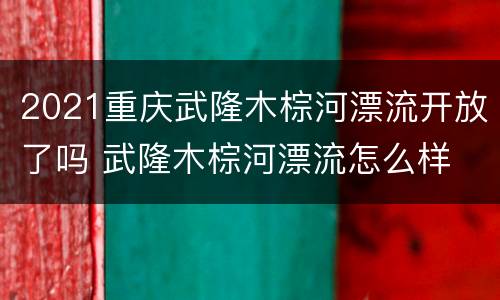 2021重庆武隆木棕河漂流开放了吗 武隆木棕河漂流怎么样