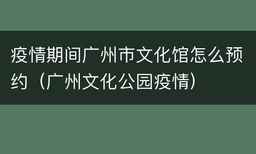 疫情期间广州市文化馆怎么预约（广州文化公园疫情）