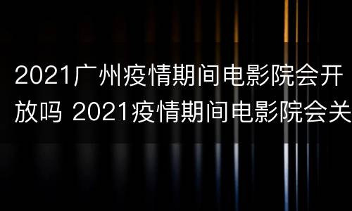 2021广州疫情期间电影院会开放吗 2021疫情期间电影院会关闭吗