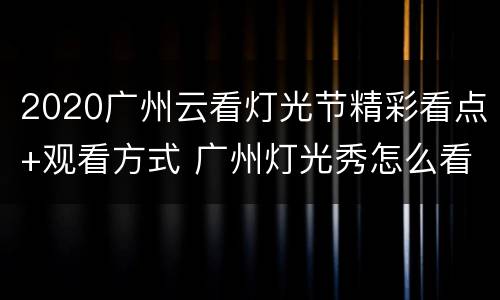 2020广州云看灯光节精彩看点+观看方式 广州灯光秀怎么看