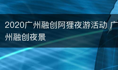 2020广州融创阿狸夜游活动 广州融创夜景