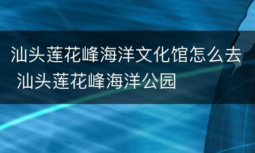 汕头莲花峰海洋文化馆怎么去 汕头莲花峰海洋公园