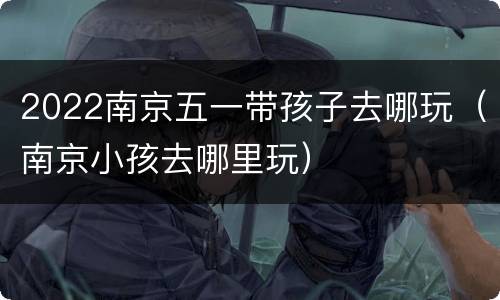 2022南京五一带孩子去哪玩（南京小孩去哪里玩）