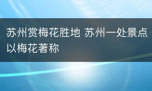 苏州赏梅花胜地 苏州一处景点以梅花著称