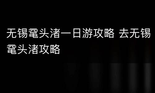 无锡鼋头渚一日游攻略 去无锡鼋头渚攻略