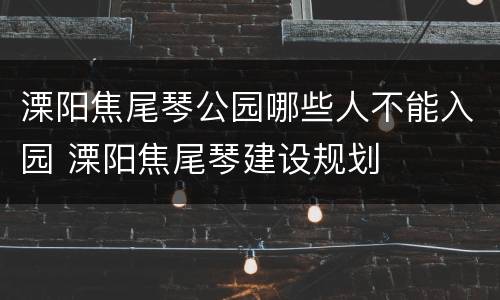 溧阳焦尾琴公园哪些人不能入园 溧阳焦尾琴建设规划