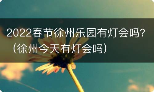 2022春节徐州乐园有灯会吗？（徐州今天有灯会吗）