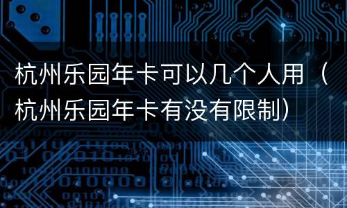 杭州乐园年卡可以几个人用（杭州乐园年卡有没有限制）