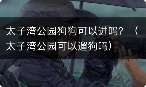太子湾公园狗狗可以进吗？（太子湾公园可以遛狗吗）