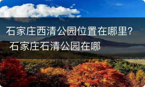 石家庄西清公园位置在哪里？ 石家庄石清公园在哪