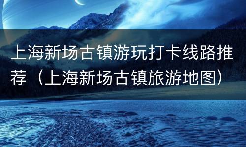 上海新场古镇游玩打卡线路推荐（上海新场古镇旅游地图）