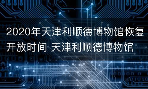 2020年天津利顺德博物馆恢复开放时间 天津利顺德博物馆 概况