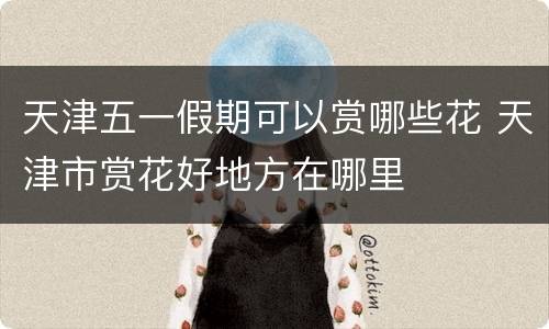 天津五一假期可以赏哪些花 天津市赏花好地方在哪里