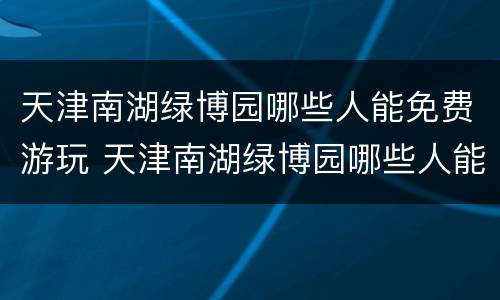 天津南湖绿博园哪些人能免费游玩 天津南湖绿博园哪些人能免费游玩呢