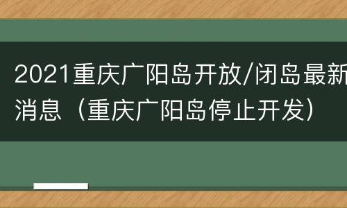 2021重庆广阳岛开放/闭岛最新消息（重庆广阳岛停止开发）