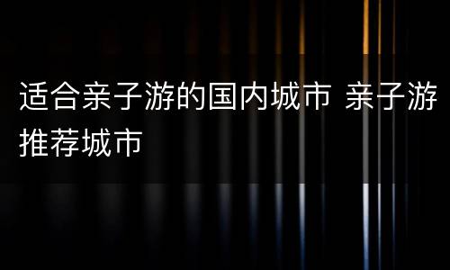 适合亲子游的国内城市 亲子游推荐城市