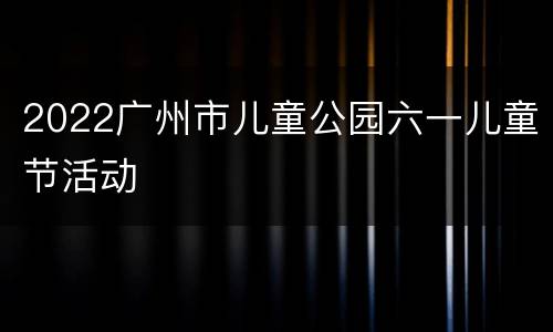 2022广州市儿童公园六一儿童节活动