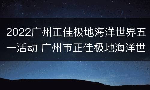 2022广州正佳极地海洋世界五一活动 广州市正佳极地海洋世界
