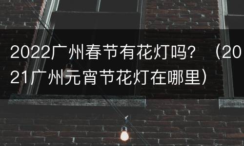2022广州春节有花灯吗？（2021广州元宵节花灯在哪里）