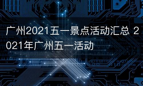 广州2021五一景点活动汇总 2021年广州五一活动