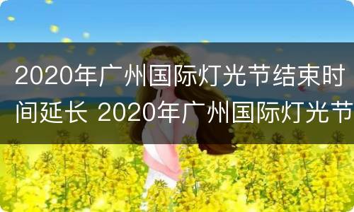 2020年广州国际灯光节结束时间延长 2020年广州国际灯光节结束时间延长多少天