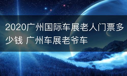 2020广州国际车展老人门票多少钱 广州车展老爷车