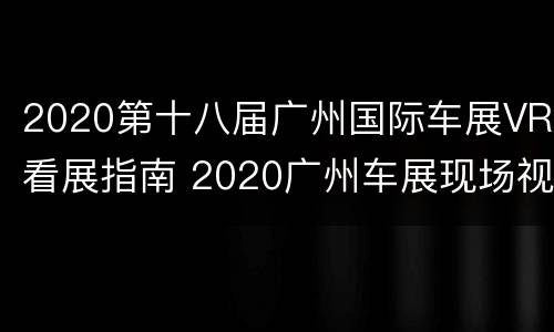 2020第十八届广州国际车展VR看展指南 2020广州车展现场视频