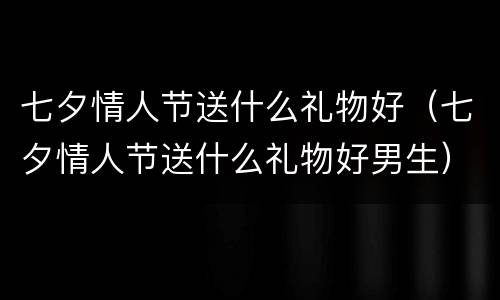 七夕情人节送什么礼物好（七夕情人节送什么礼物好男生）
