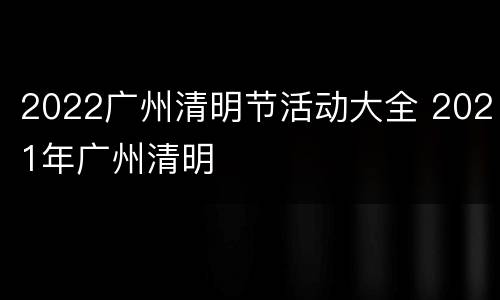 2022广州清明节活动大全 2021年广州清明