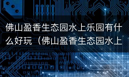佛山盈香生态园水上乐园有什么好玩（佛山盈香生态园水上乐园有什么好玩的）
