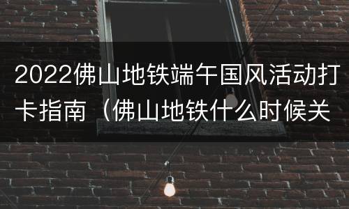 2022佛山地铁端午国风活动打卡指南（佛山地铁什么时候关门）