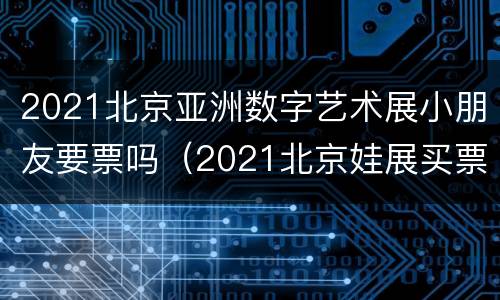 2021北京亚洲数字艺术展小朋友要票吗（2021北京娃展买票）