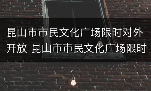 昆山市市民文化广场限时对外开放 昆山市市民文化广场限时对外开放时间