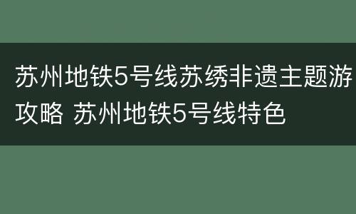苏州地铁5号线苏绣非遗主题游攻略 苏州地铁5号线特色