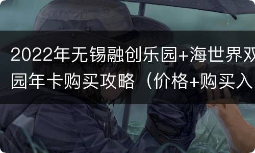 2022年无锡融创乐园+海世界双园年卡购买攻略（价格+购买入口）