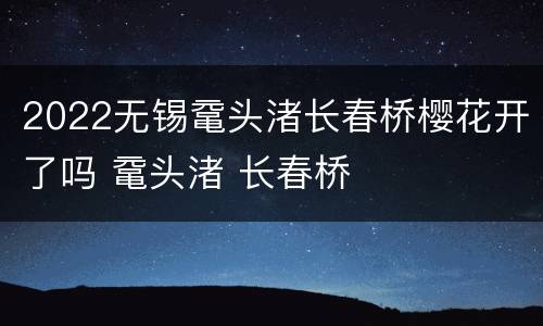 2022无锡鼋头渚长春桥樱花开了吗 鼋头渚 长春桥