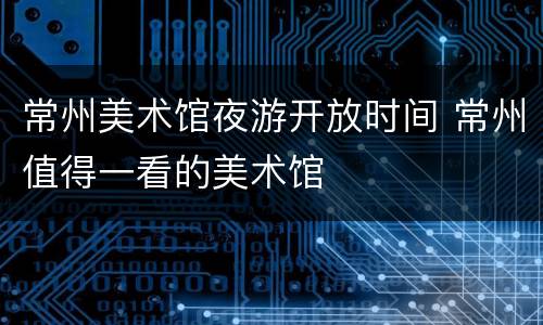 常州美术馆夜游开放时间 常州值得一看的美术馆