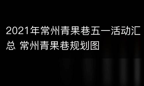 2021年常州青果巷五一活动汇总 常州青果巷规划图